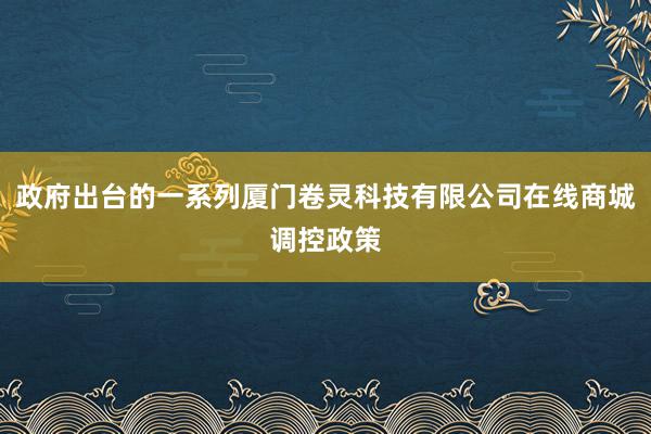 政府出台的一系列厦门卷灵科技有限公司在线商城调控政策